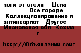 ноги от стола. › Цена ­ 12 000 - Все города Коллекционирование и антиквариат » Другое   . Ивановская обл.,Кохма г.